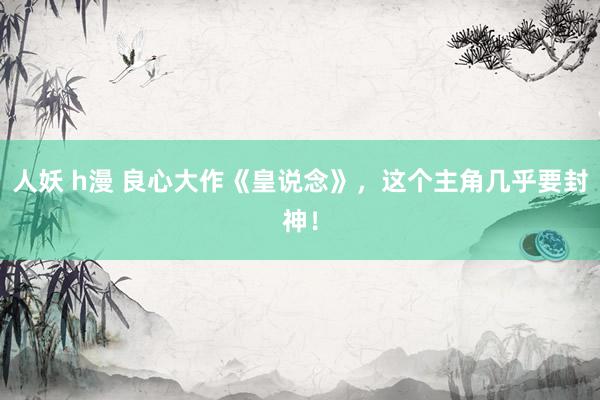 人妖 h漫 良心大作《皇说念》，这个主角几乎要封神！