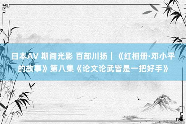 日本AV 期间光影 百部川扬｜《红相册·邓小平的故事》第八集《论文论武皆是一把好手》