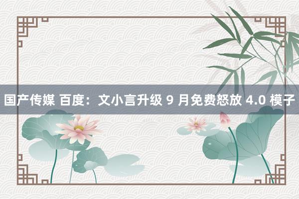 国产传媒 百度：文小言升级 9 月免费怒放 4.0 模子