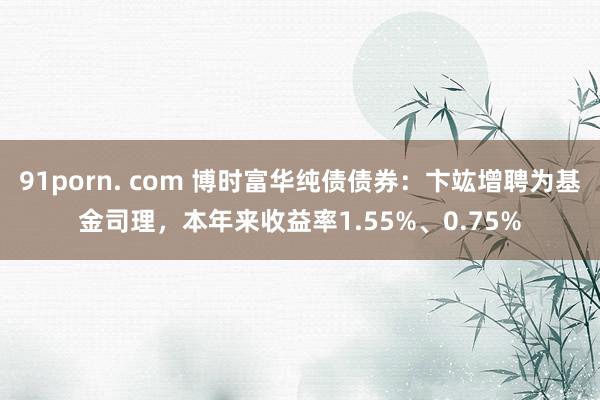 91porn. com 博时富华纯债债券：卞竑增聘为基金司理，本年来收益率1.55%、0.75%
