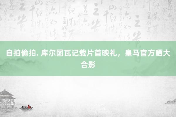 自拍偷拍. 库尔图瓦记载片首映礼，皇马官方晒大合影