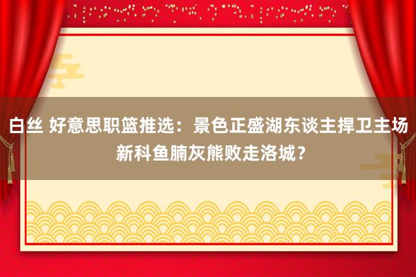 白丝 好意思职篮推选：景色正盛湖东谈主捍卫主场 新科鱼腩灰熊败走洛城？