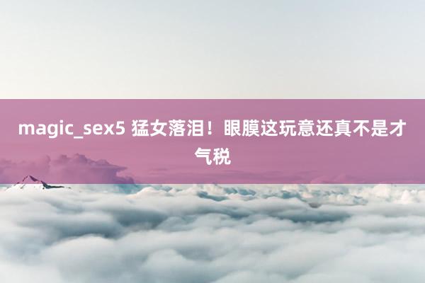 magic_sex5 猛女落泪!眼膜这玩意还真不是才气税
