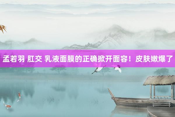 孟若羽 肛交 乳液面膜的正确掀开面容!皮肤嫩爆了