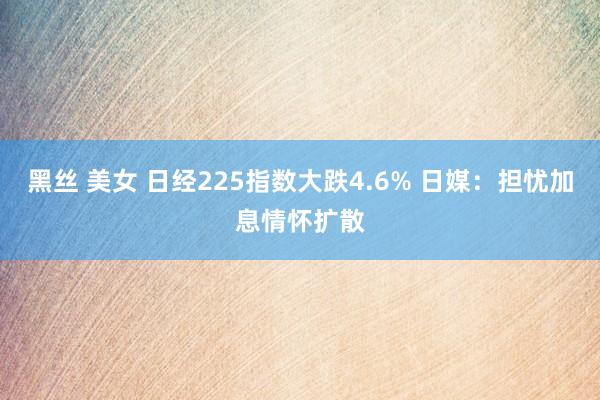 黑丝 美女 日经225指数大跌4.6% 日媒：担忧加息情怀扩散