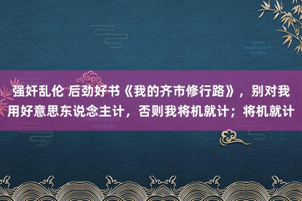 强奸乱伦 后劲好书《我的齐市修行路》，别对我用好意思东说念主计，否则我将机就计；将机就计