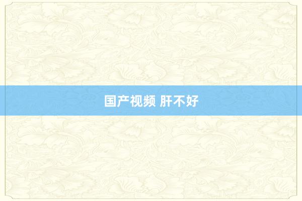 国产视频 肝不好