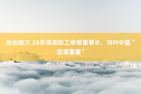 幼幼嫩穴 26年资深职工举报董事长，IBM中国“危境重重”