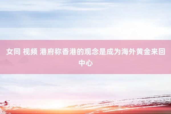 女同 视频 港府称香港的观念是成为海外黄金来回中心