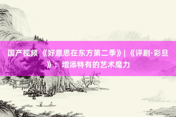 国产视频 《好意思在东方第二季》| 《评剧·彩旦》：增添特有的艺术魔力