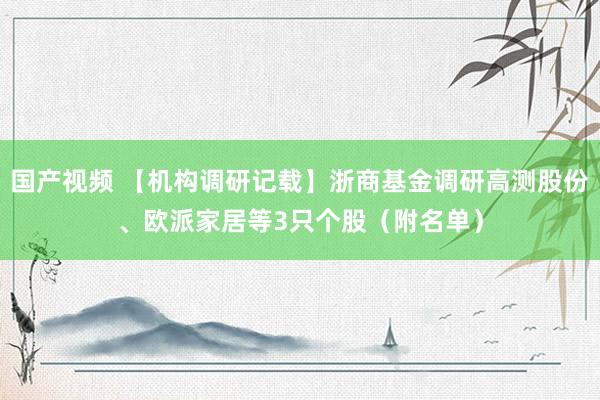国产视频 【机构调研记载】浙商基金调研高测股份、欧派家居等3只个股（附名单）