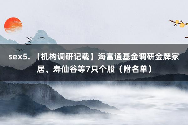 sex5. 【机构调研记载】海富通基金调研金牌家居、寿仙谷等7只个股（附名单）