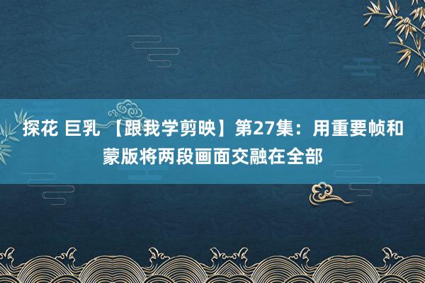 探花 巨乳 【跟我学剪映】第27集：用重要帧和蒙版将两段画面交融在全部