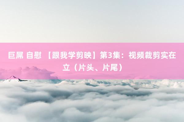 巨屌 自慰 【跟我学剪映】第3集：视频裁剪实在立（片头、片尾）