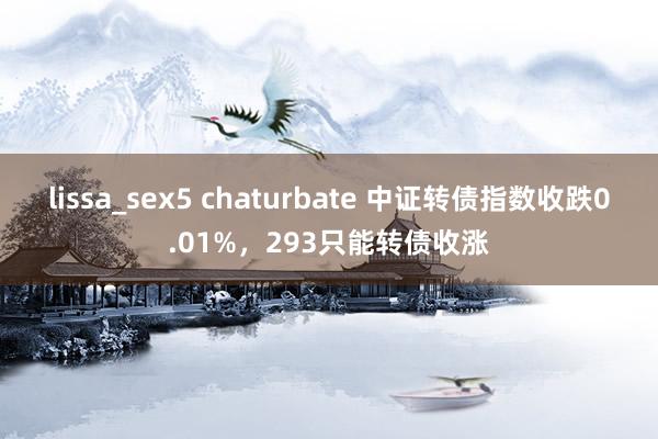 lissa_sex5 chaturbate 中证转债指数收跌0.01%，293只能转债收涨