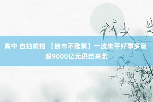高中 自拍偷拍 【债市不雅察】一波未平好事多磨 超9000亿元供给来袭