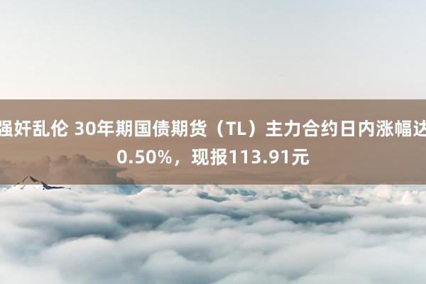 强奸乱伦 30年期国债期货（TL）主力合约日内涨幅达0.50%，现报113.91元
