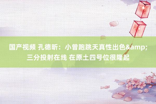 国产视频 孔德昕：小曾跑跳天真性出色&三分投射在线 在原土四号位很隆起