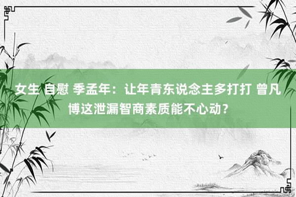 女生 自慰 季孟年：让年青东说念主多打打 曾凡博这泄漏智商素质能不心动？