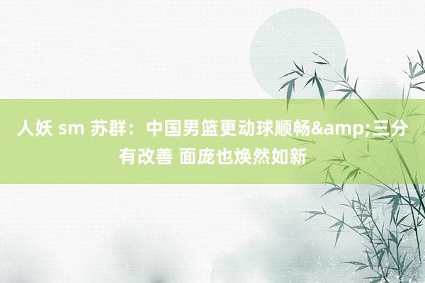 人妖 sm 苏群：中国男篮更动球顺畅&三分有改善 面庞也焕然如新