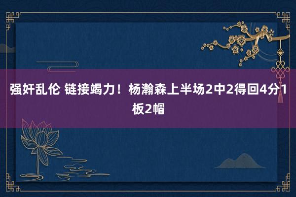强奸乱伦 链接竭力！杨瀚森上半场2中2得回4分1板2帽