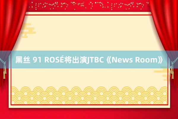 黑丝 91 ROSÉ将出演JTBC《News Room》