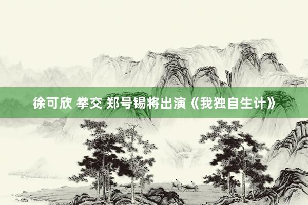 徐可欣 拳交 郑号锡将出演《我独自生计》
