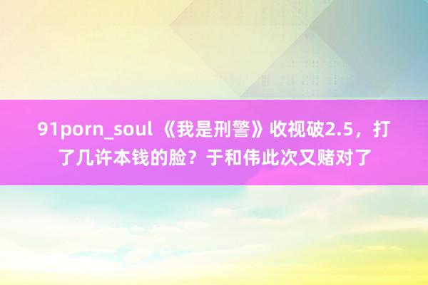 91porn_soul 《我是刑警》收视破2.5，打了几许本钱的脸？于和伟此次又赌对了