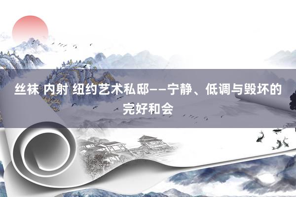 丝袜 内射 纽约艺术私邸——宁静、低调与毁坏的完好和会