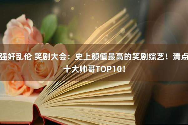 强奸乱伦 笑剧大会：史上颜值最高的笑剧综艺！清点十大帅哥TOP10！