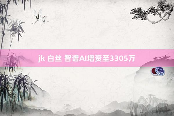 jk 白丝 智谱AI增资至3305万