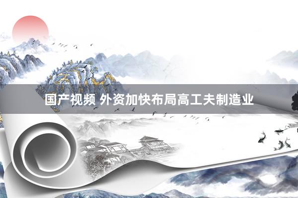 国产视频 外资加快布局高工夫制造业