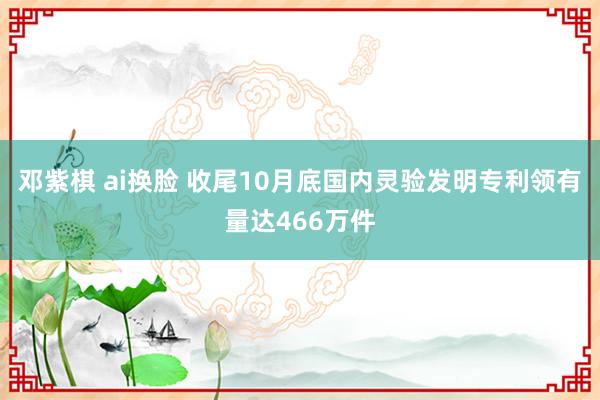 邓紫棋 ai换脸 收尾10月底国内灵验发明专利领有量达466万件
