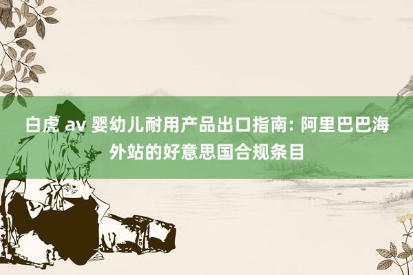 白虎 av 婴幼儿耐用产品出口指南: 阿里巴巴海外站的好意思国合规条目
