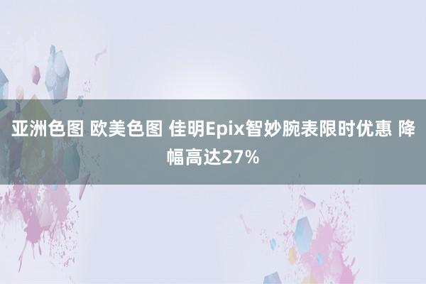 亚洲色图 欧美色图 佳明Epix智妙腕表限时优惠 降幅高达27%