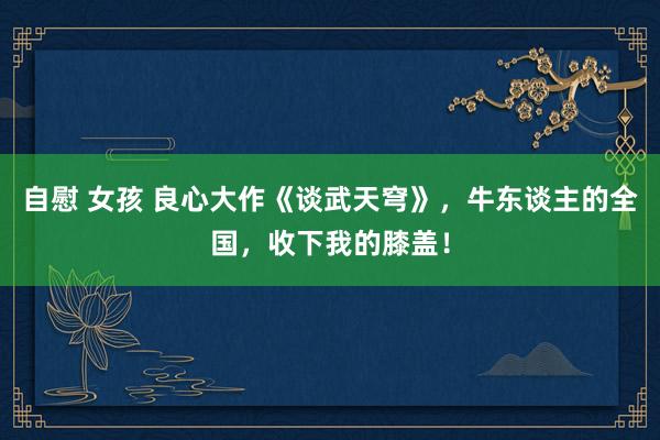 自慰 女孩 良心大作《谈武天穹》，牛东谈主的全国，收下我的膝盖！