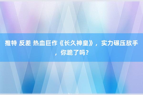 推特 反差 热血巨作《长久神皇》，实力碾压敌手，你跪了吗？