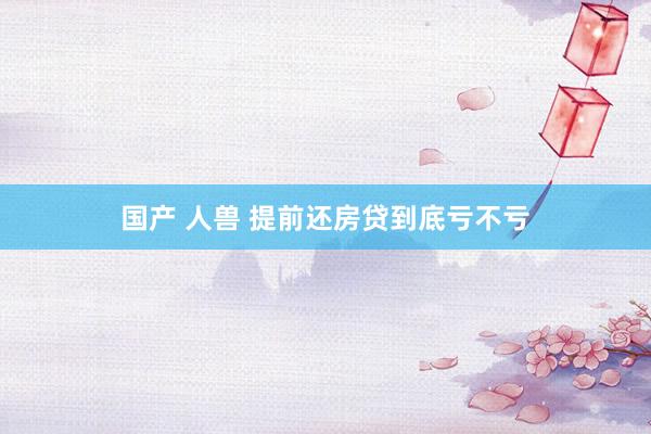 国产 人兽 提前还房贷到底亏不亏