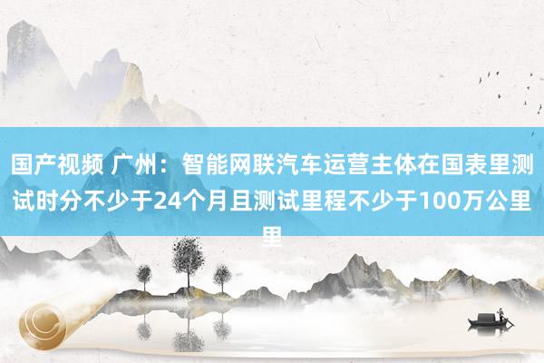 国产视频 广州：智能网联汽车运营主体在国表里测试时分不少于24个月且测试里程不少于100万公里
