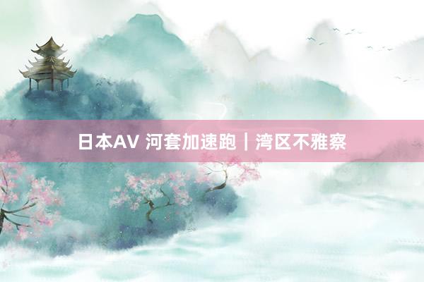 日本AV 河套加速跑｜湾区不雅察