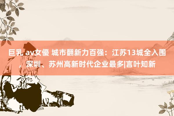 巨乳 av女優 城市翻新力百强：江苏13城全入围，深圳、苏州高新时代企业最多|言叶知新