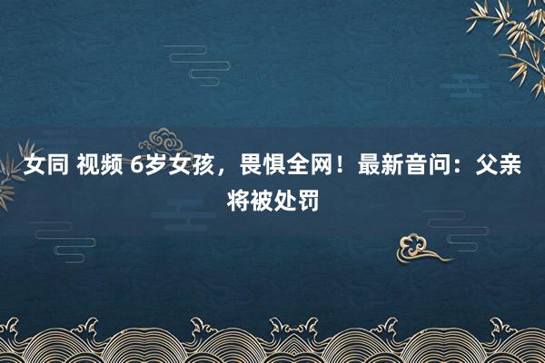 女同 视频 6岁女孩，畏惧全网！最新音问：父亲将被处罚
