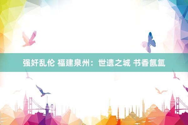 强奸乱伦 福建泉州：世遗之城 书香氤氲