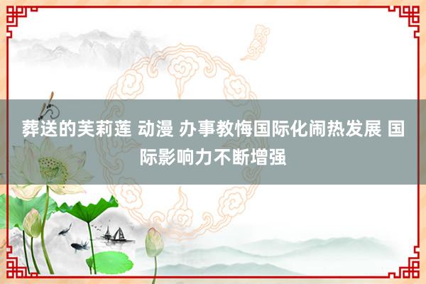葬送的芙莉莲 动漫 办事教悔国际化闹热发展 国际影响力不断增强