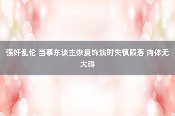 强奸乱伦 当事东谈主恢复饰演时失慎陨落 肉体无大碍