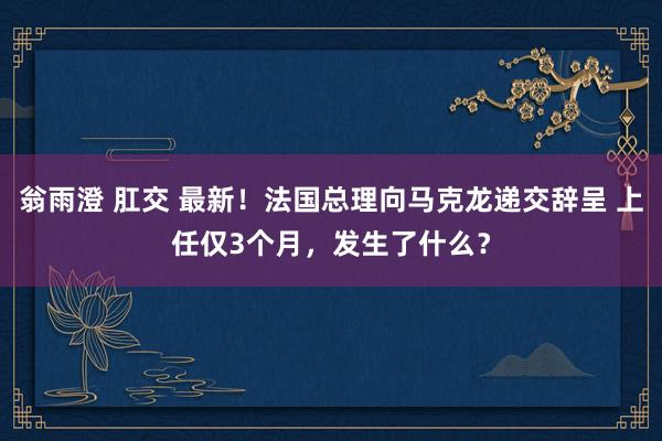 翁雨澄 肛交 最新！法国总理向马克龙递交辞呈 上任仅3个月，发生了什么？