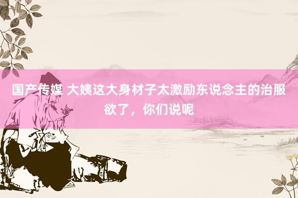 国产传媒 大姨这大身材子太激励东说念主的治服欲了，你们说呢