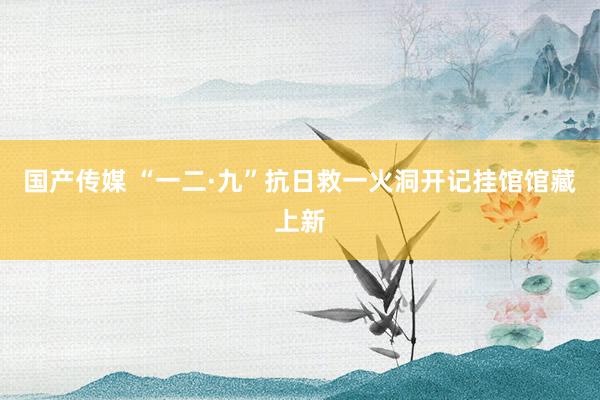 国产传媒 “一二·九”抗日救一火洞开记挂馆馆藏上新