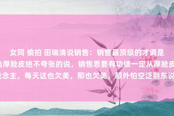女同 偷拍 田瑞清说销售:销售最顶级的才调是刻意陶冶:1、刻意陶冶厚脸皮绝不夸张的说,销售思要有功绩一定从厚脸皮启动。脸皮薄的东说念主,每天这也欠美,那也欠美,额外怕空泛别东说念主,更怕别东说念主拒却我方。淌若再不把...