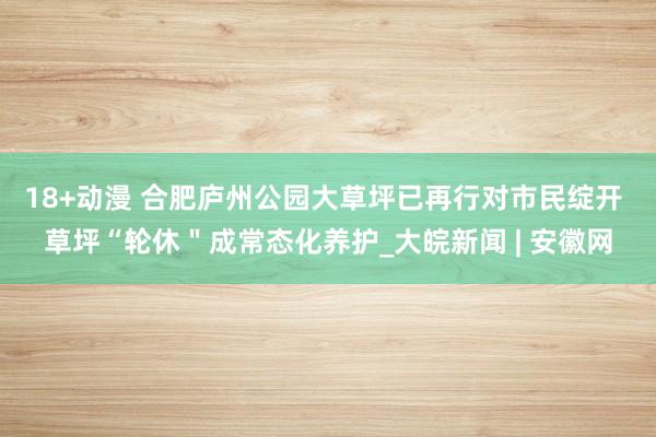 18+动漫 合肥庐州公园大草坪已再行对市民绽开 草坪“轮休＂成常态化养护_大皖新闻 | 安徽网